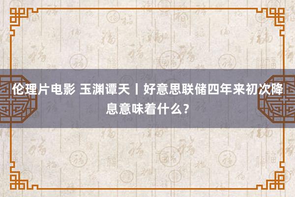 伦理片电影 玉渊谭天丨好意思联储四年来初次降息意味着什么？