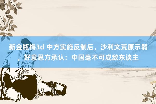新金瓶梅3d 中方实施反制后，沙利文荒原示弱，好意思方承认：中国毫不可成敌东谈主