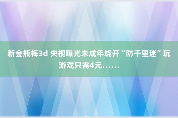 新金瓶梅3d 央视曝光未成年绕开“防千里迷”玩游戏只需4元……