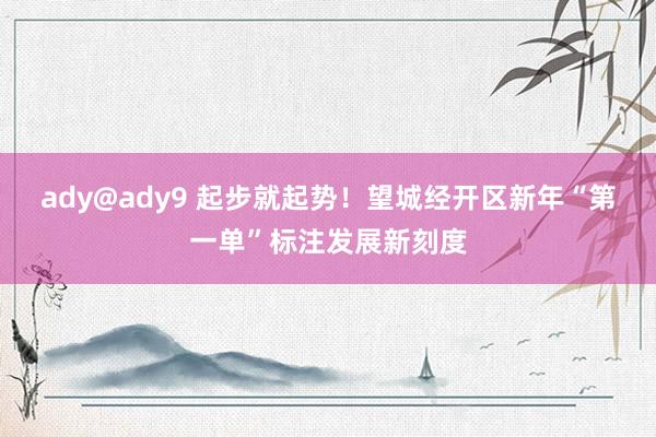 ady@ady9 起步就起势！望城经开区新年“第一单”标注发展新刻度