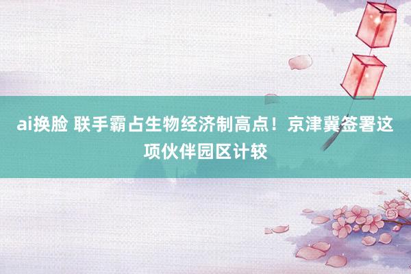 ai换脸 联手霸占生物经济制高点！京津冀签署这项伙伴园区计较