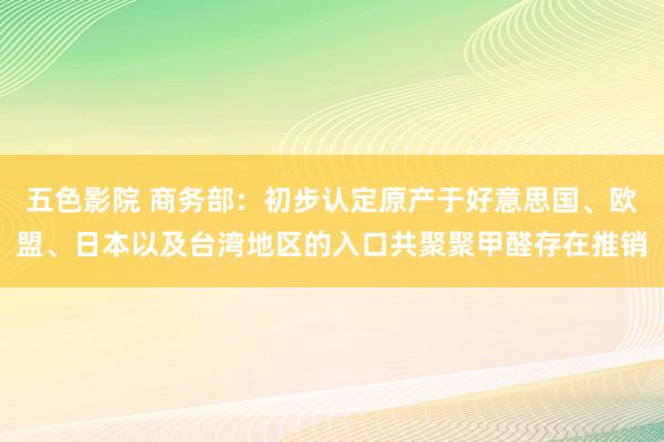 五色影院 商务部：初步认定原产于好意思国、欧盟、日本以及台湾地区的入口共聚聚甲醛存在推销