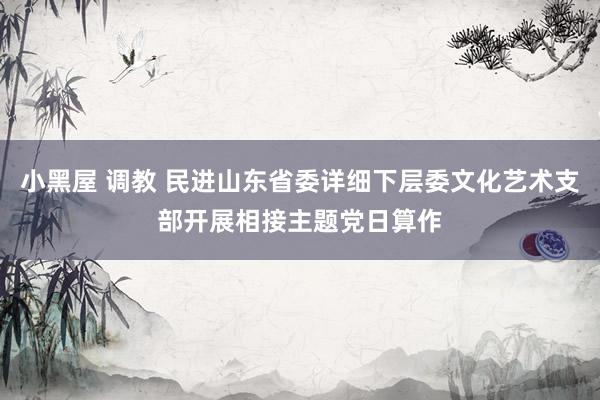 小黑屋 调教 民进山东省委详细下层委文化艺术支部开展相接主题党日算作