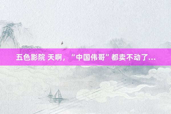 五色影院 天啊，“中国伟哥”都卖不动了...