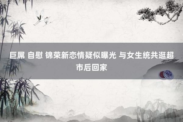巨屌 自慰 锦荣新恋情疑似曝光 与女生统共逛超市后回家