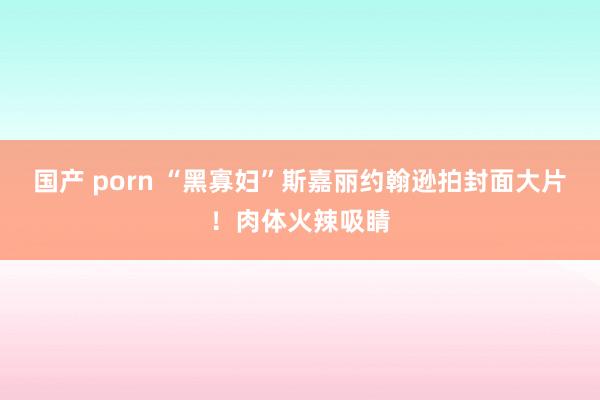 国产 porn “黑寡妇”斯嘉丽约翰逊拍封面大片！肉体火辣吸睛
