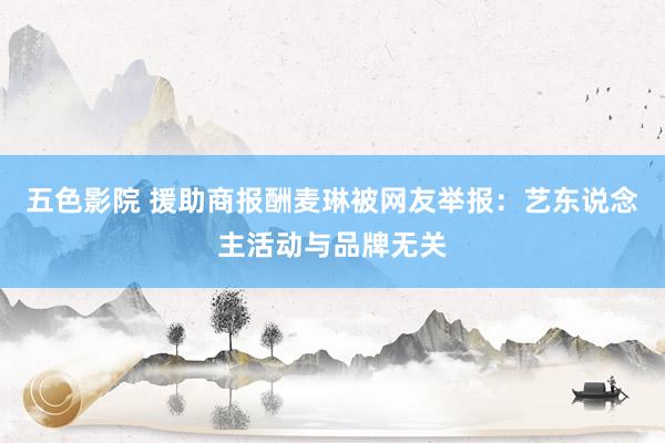 五色影院 援助商报酬麦琳被网友举报：艺东说念主活动与品牌无关