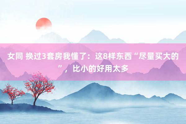 女同 换过3套房我懂了：这8样东西“尽量买大的”，比小的好用太多