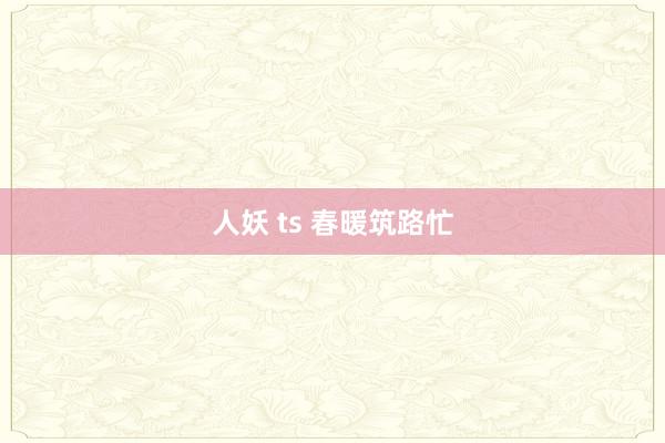 人妖 ts 春暖筑路忙