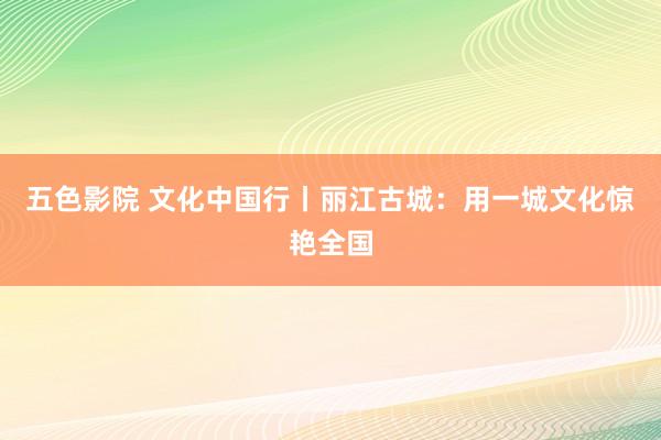 五色影院 文化中国行丨丽江古城：用一城文化惊艳全国
