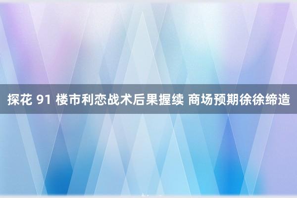 探花 91 楼市利恋战术后果握续 商场预期徐徐缔造