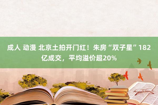 成人 动漫 北京土拍开门红！朱房“双子星”182亿成交，平均溢价超20%