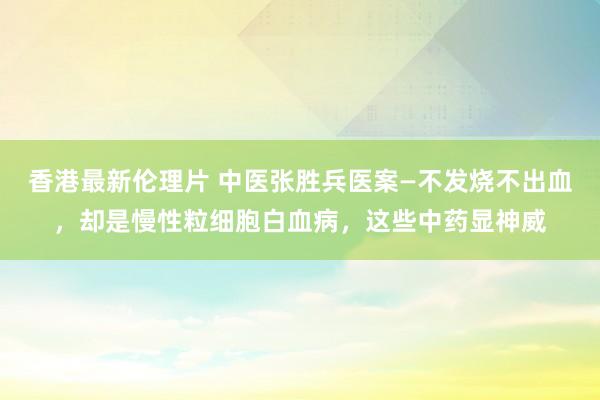 香港最新伦理片 中医张胜兵医案—不发烧不出血，却是慢性粒细胞白血病，这些中药显神威