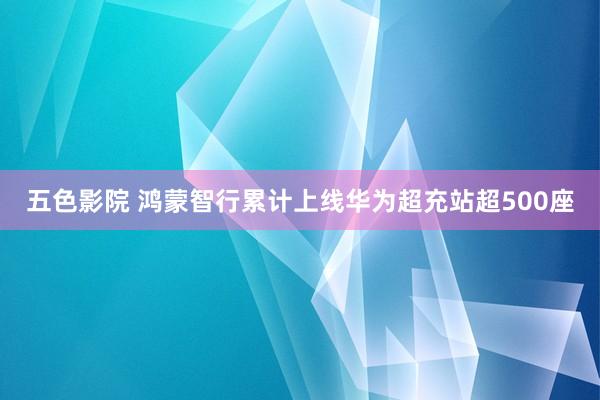 五色影院 鸿蒙智行累计上线华为超充站超500座