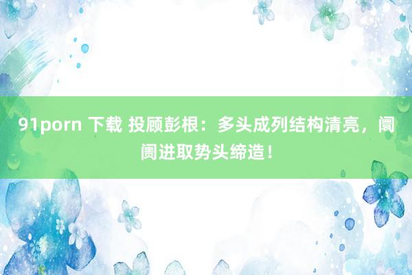 91porn 下载 投顾彭根：多头成列结构清亮，阛阓进取势头缔造！