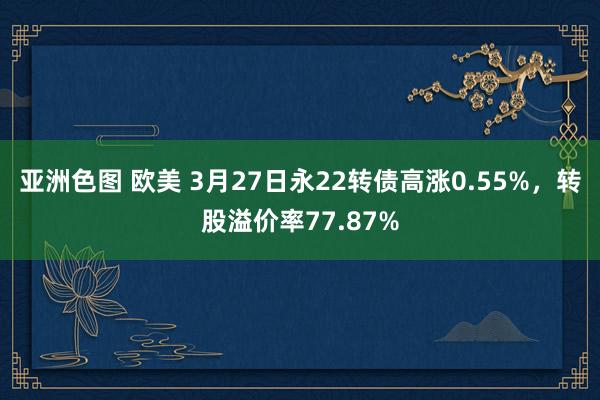 亚洲色图 欧美 3月27日永22转债高涨0.55%，转股溢价率77.87%