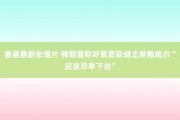 香港最新伦理片 特朗普称好意思联储主席鲍威尔“应该尽早下台”