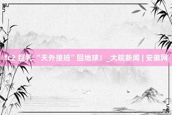 fc2 巨乳 “天外接班”回地球！_大皖新闻 | 安徽网