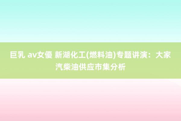 巨乳 av女優 新湖化工(燃料油)专题讲演：大家汽柴油供应市集分析
