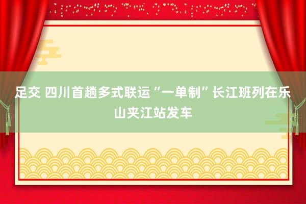 足交 四川首趟多式联运“一单制”长江班列在乐山夹江站发车
