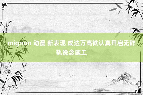 mignon 动漫 新表现 成达万高铁认真开启无砟轨说念施工